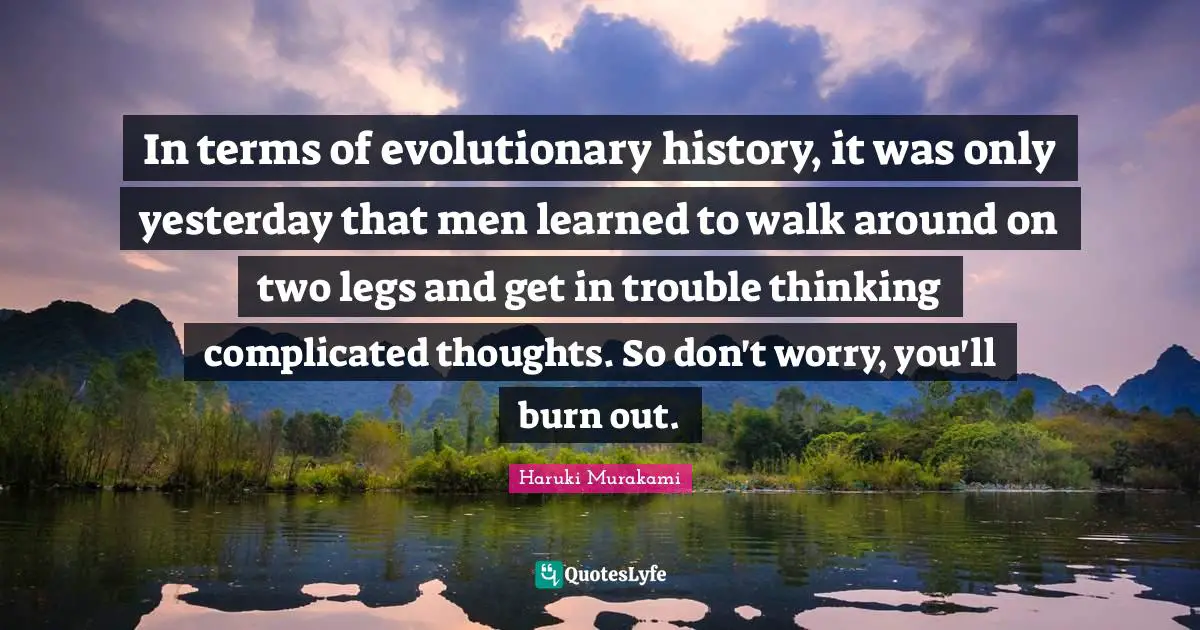 In terms of evolutionary history, it was only yesterday that men learned to walk around on two legs and get in trouble thinking complicated thoughts. So don't worry, you'll burn out.