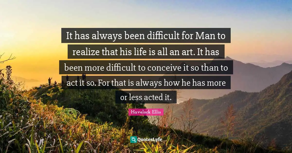 Difficult Life Quotes: "It has always been difficult for Man to realize that his life is all an art. It has been more difficult to conceive it so than to act it so. For that is always how he has more or less acted it."
