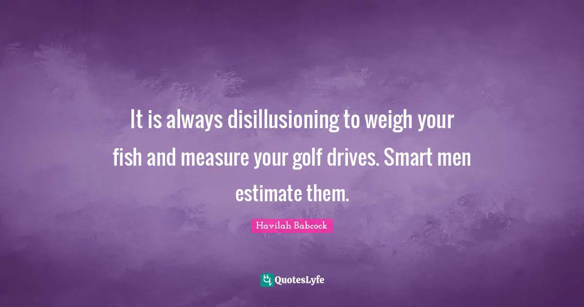 It is always disillusioning to weigh your fish and measure your golf drives. Smart men estimate them.