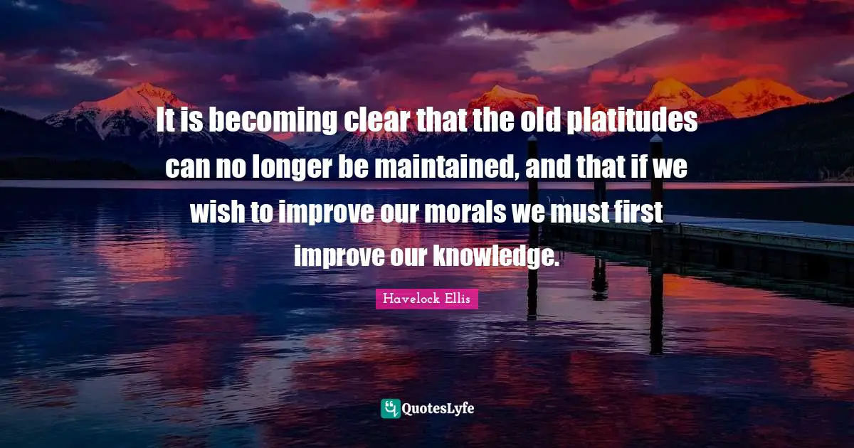 It is becoming clear that the old platitudes can no longer be maintained, and that if we wish to improve our morals we must first improve our knowledge.