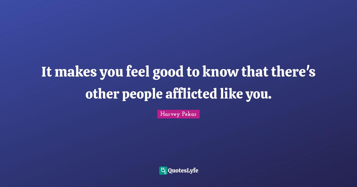 It makes you feel good to know that there's other people afflicted like you.