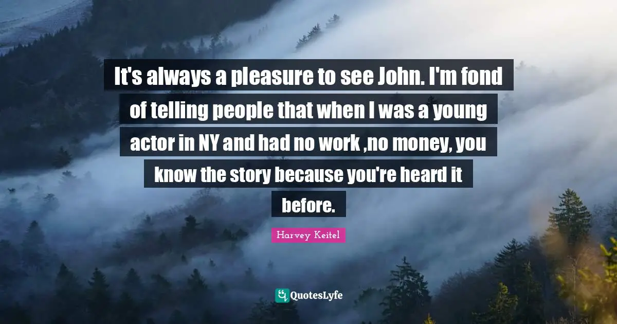 It's always a pleasure to see John. I'm fond of telling people that when I was a young actor in NY and had no work ,no money, you know the story because you're heard it before.