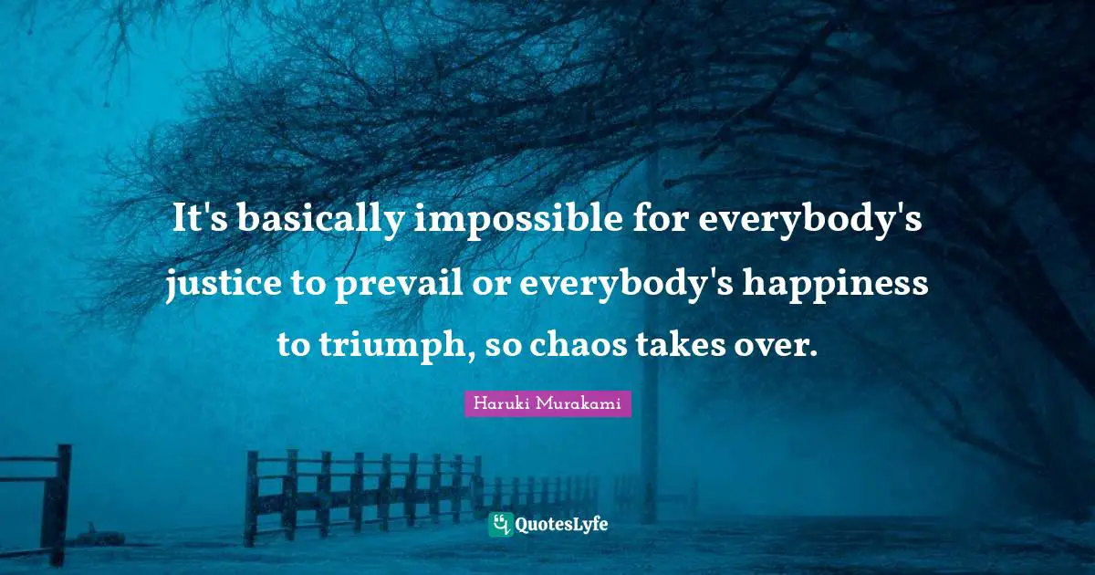 It's basically impossible for everybody's justice to prevail or everybody's happiness to triumph, so chaos takes over.