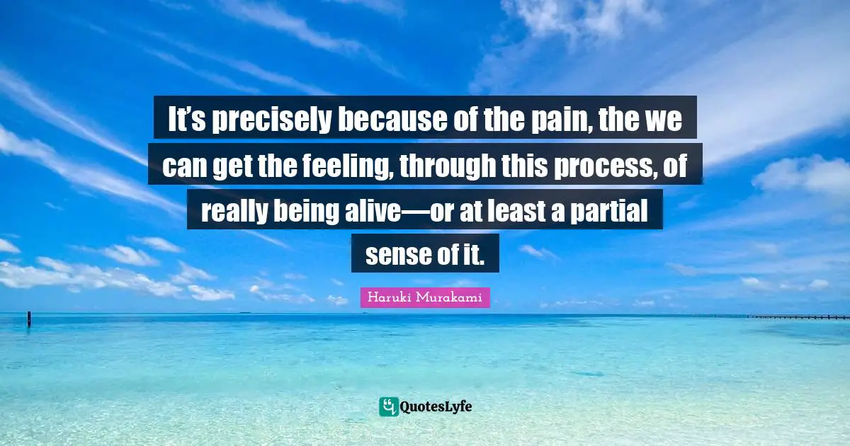 It’s precisely because of the pain, the we can get the feeling, through this process, of really being alive—or at least a partial sense of it.