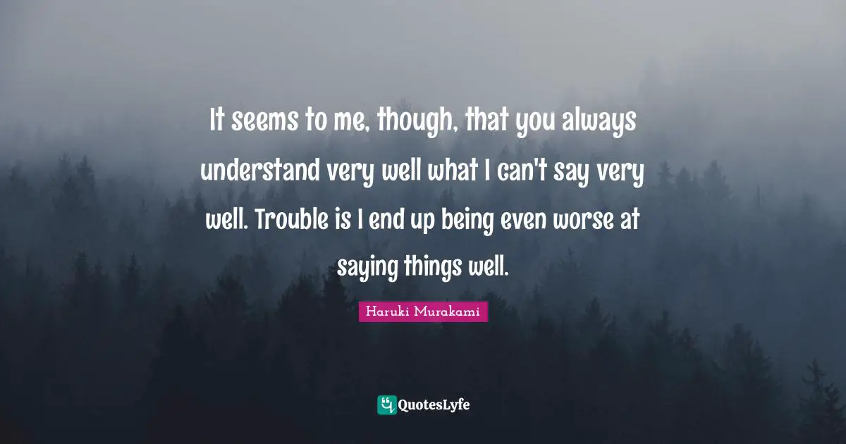 It seems to me, though, that you always understand very well what I can't say very well. Trouble is I end up being even worse at saying things well.