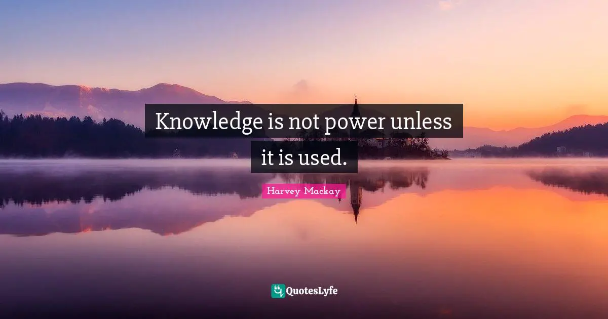 Knowledge is not power unless it is used.