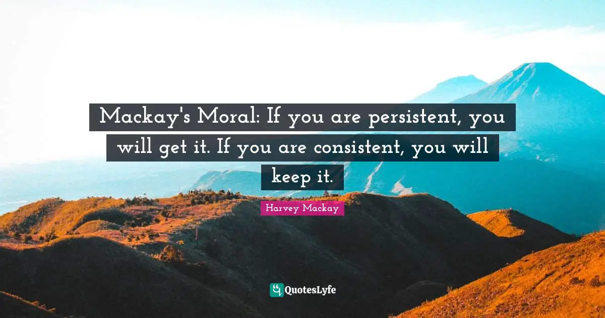 Be Consistent Quotes: "Mackay's Moral: If you are persistent, you will get it. If you are consistent, you will keep it."
