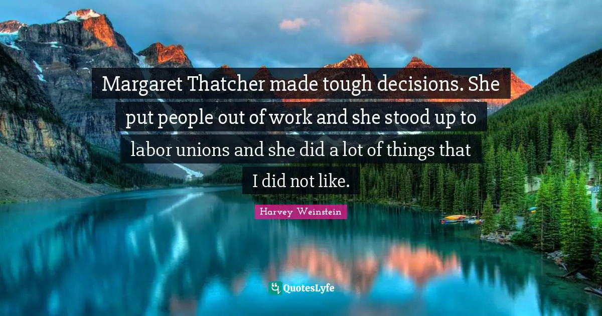 Margaret Thatcher made tough decisions. She put people out of work and she stood up to labor unions and she did a lot of things that I did not like.