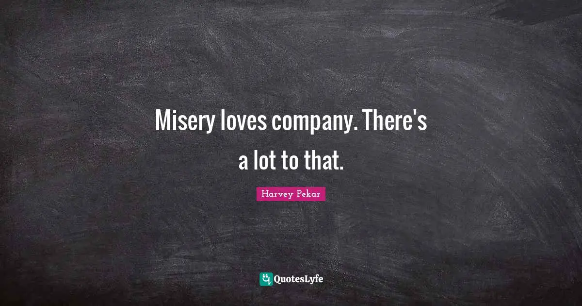 Misery loves company. There's a lot to that.