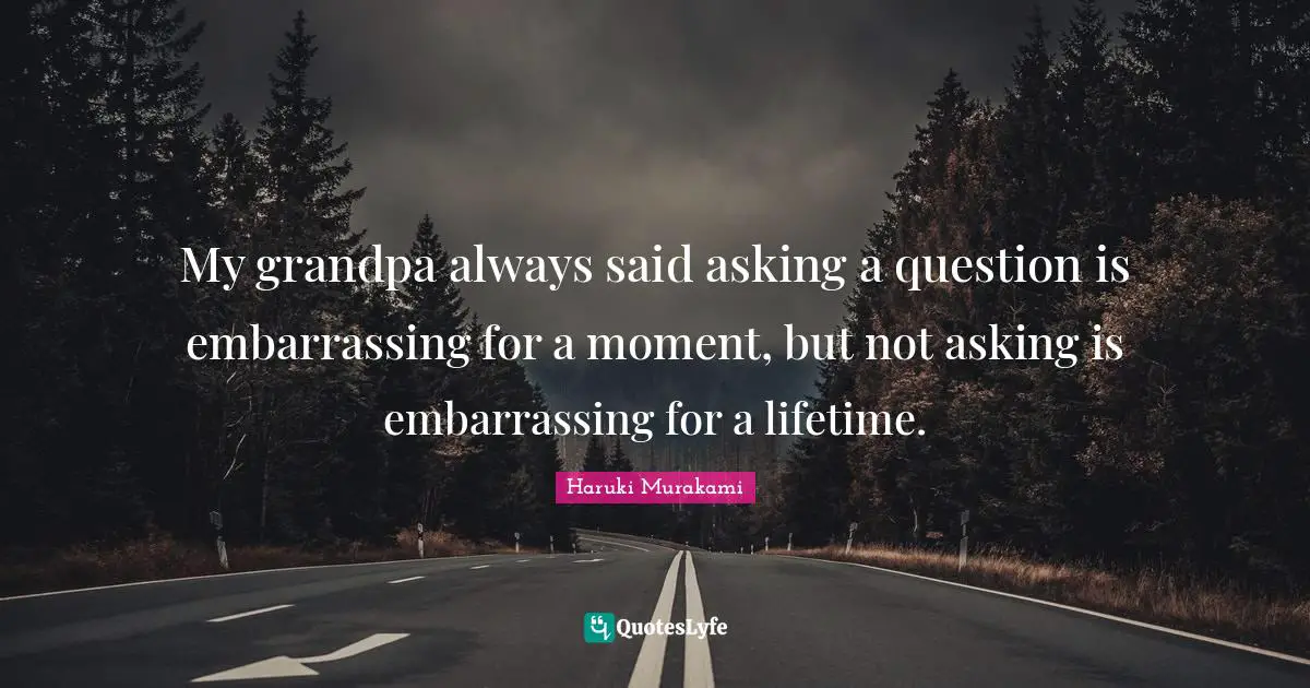 My grandpa always said asking a question is embarrassing for a moment, but not asking is embarrassing for a lifetime.