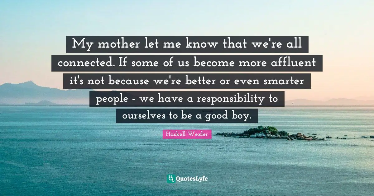My mother let me know that we're all connected. If some of us become more affluent it's not because we're better or even smarter people - we have a responsibility to ourselves to be a good boy.
