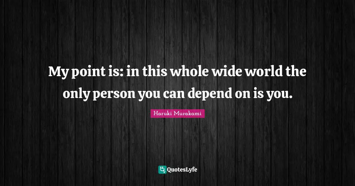 My point is: in this whole wide world the only person you can depend on is you.