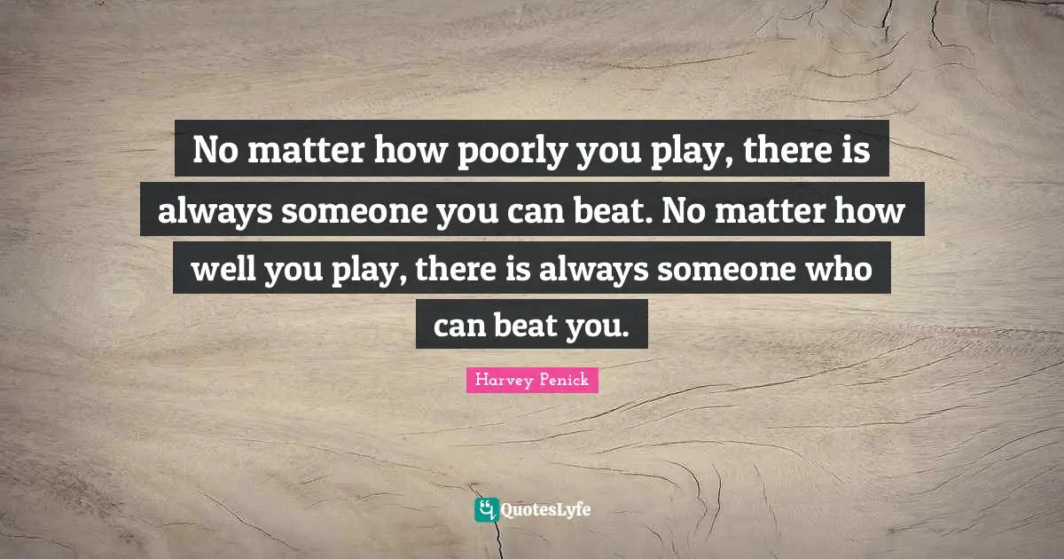 No matter how poorly you play, there is always someone you can beat. No matter how well you play, there is always someone who can beat you.