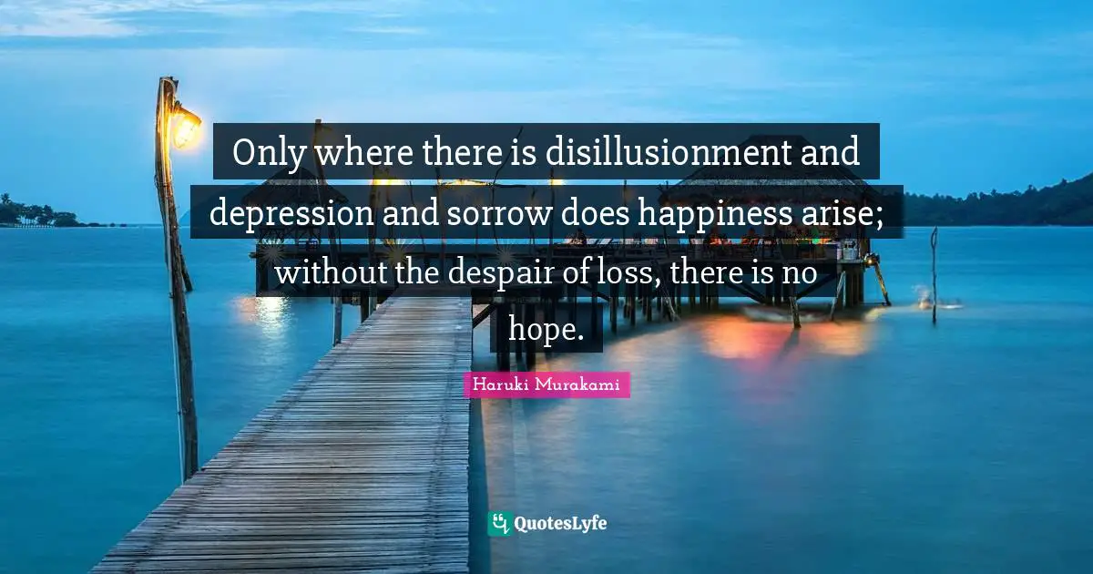 Only where there is disillusionment and depression and sorrow does happiness arise; without the despair of loss, there is no hope.
