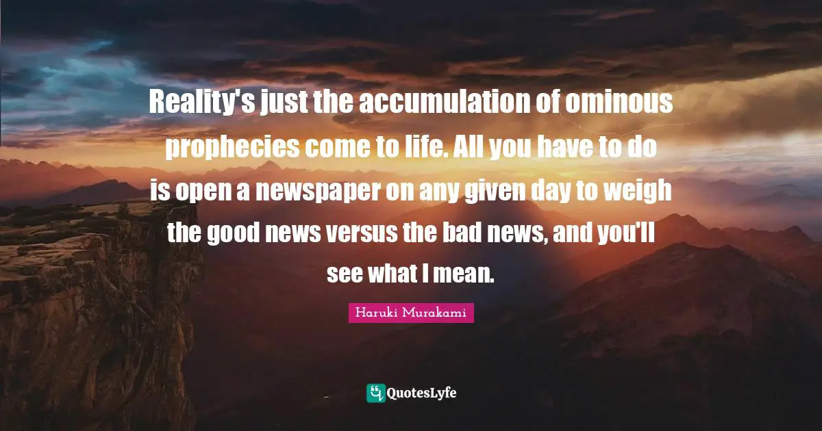 Reality's just the accumulation of ominous prophecies come to life. All you have to do is open a newspaper on any given day to weigh the good news versus the bad news, and you'll see what I mean.