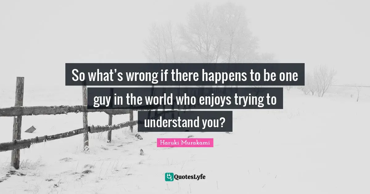 So what’s wrong if there happens to be one guy in the world who enjoys trying to understand you?