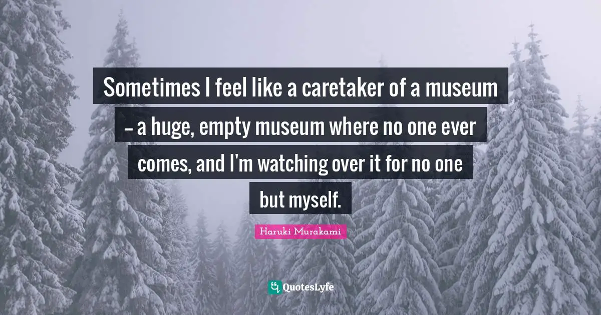 Sometimes I feel like a caretaker of a museum -- a huge, empty museum where no one ever comes, and I'm watching over it for no one but myself.