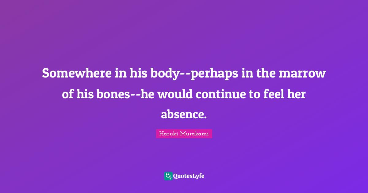Somewhere in his body--perhaps in the marrow of his bones--he would continue to feel her absence.