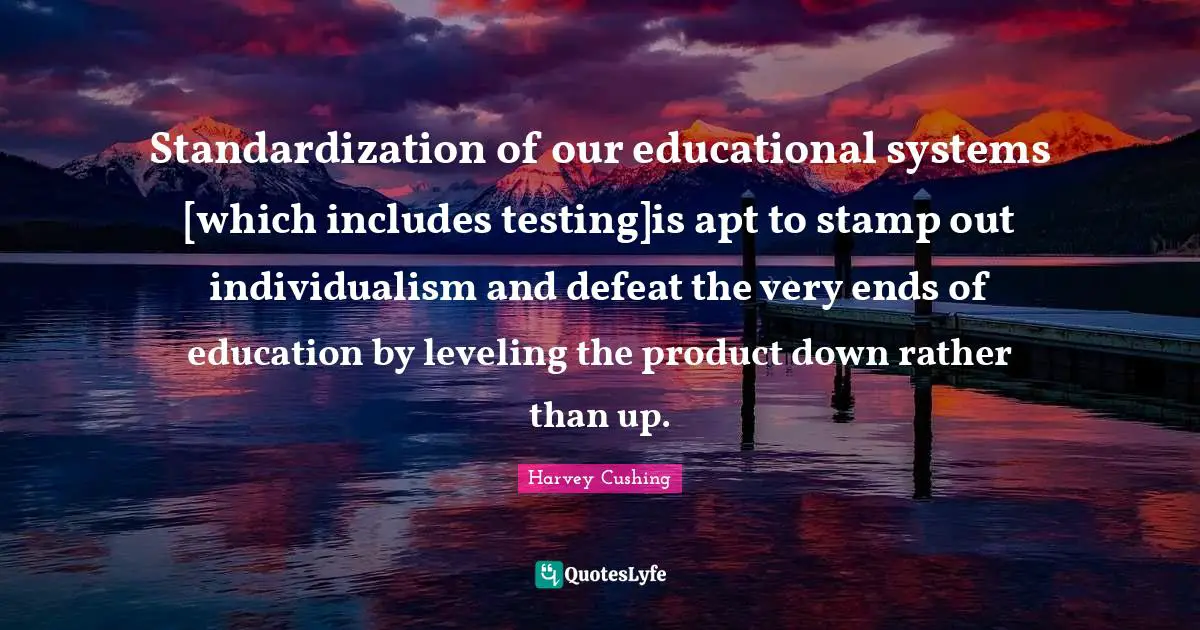 Standardization of our educational systems [which includes testing]is apt to stamp out individualism and defeat the very ends of education by leveling the product down rather than up.