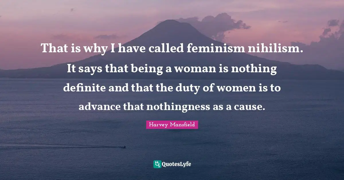 That is why I have called feminism nihilism. It says that being a woman is nothing definite and that the duty of women is to advance that nothingness as a cause.