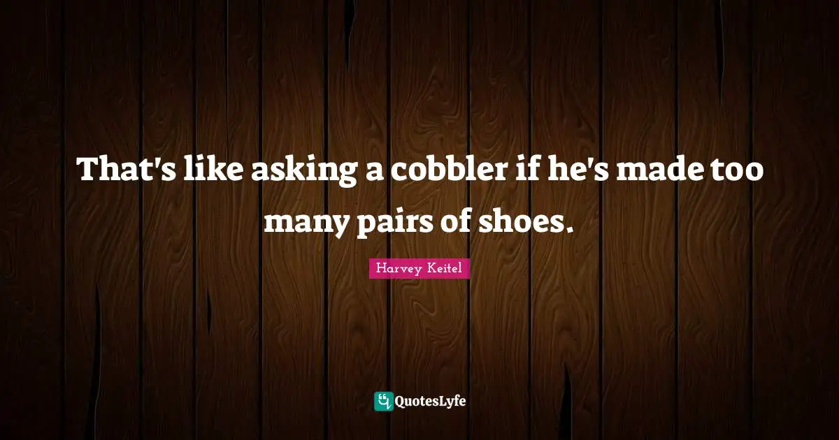 That's like asking a cobbler if he's made too many pairs of shoes.