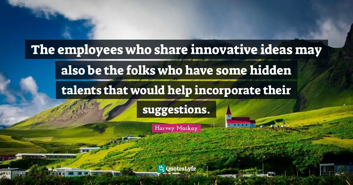 The employees who share innovative ideas may also be the folks who have some hidden talents that would help incorporate their suggestions.