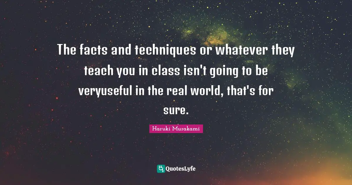 The facts and techniques or whatever they teach you in class isn't going to be veryuseful in the real world, that's for sure.