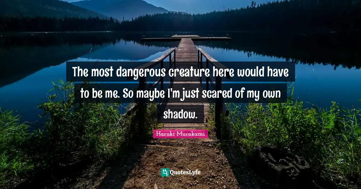 The most dangerous creature here would have to be me. So maybe I'm just scared of my own shadow.
