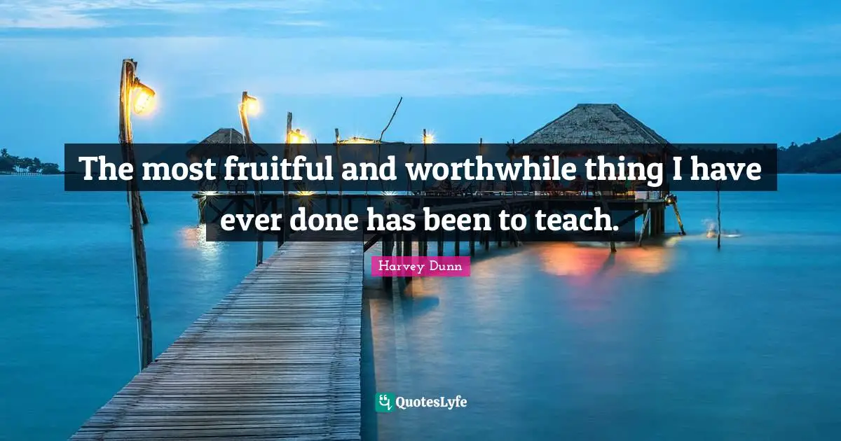 The most fruitful and worthwhile thing I have ever done has been to teach.