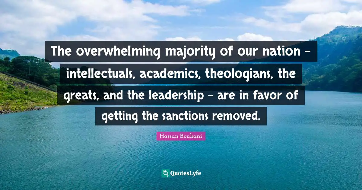 The overwhelming majority of our nation - intellectuals, academics, theologians, the greats, and the leadership - are in favor of getting the sanctions removed.