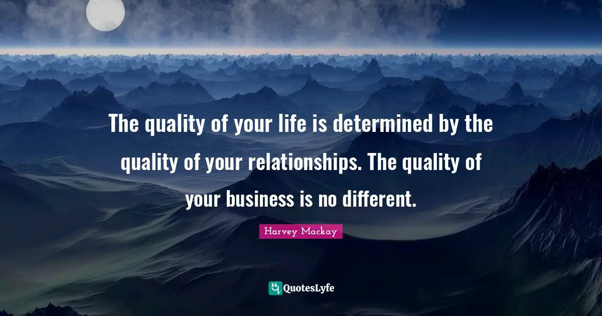 The quality of your life is determined by the quality of your relationships. The quality of your business is no different.