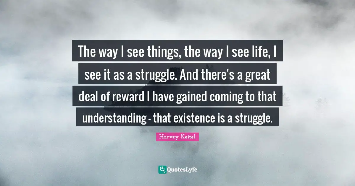 The way I see things, the way I see life, I see it as a struggle. And there's a great deal of reward I have gained coming to that understanding - that existence is a struggle.