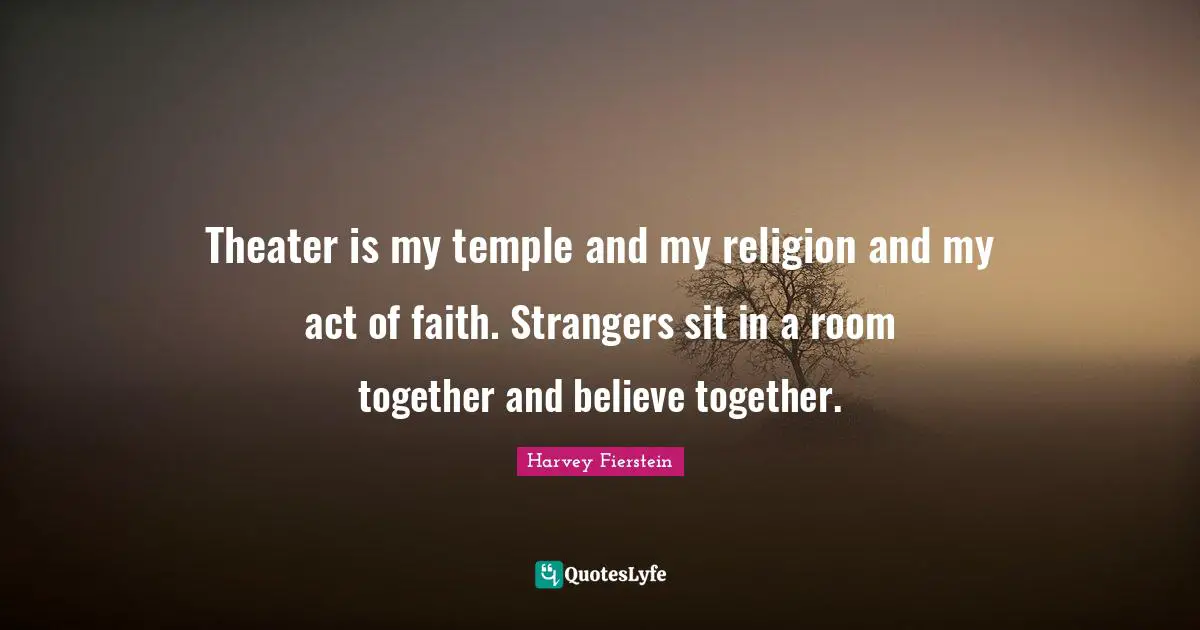 Theater is my temple and my religion and my act of faith. Strangers sit in a room together and believe together.