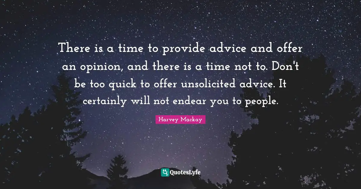 Harvey MacKay Quotes: "There is a time to provide advice and offer an opinion, and there is a time not to. Don't be too quick to offer unsolicited advice. It certainly will not endear you to people."