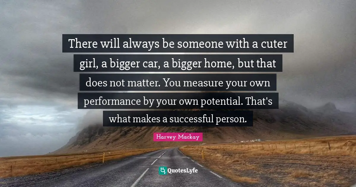 There will always be someone with a cuter girl, a bigger car, a bigger home, but that does not matter. You measure your own performance by your own potential. That's what makes a successful person.