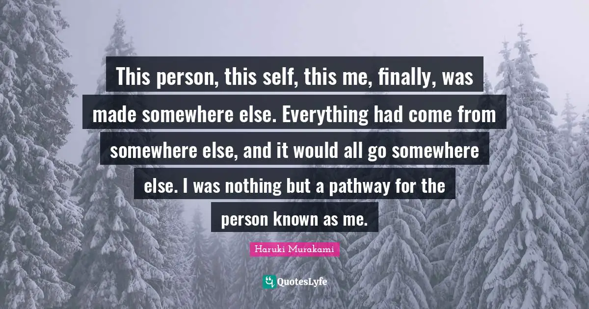 This person, this self, this me, finally, was made somewhere else. Everything had come from somewhere else, and it would all go somewhere else. I was nothing but a pathway for the person known as me.