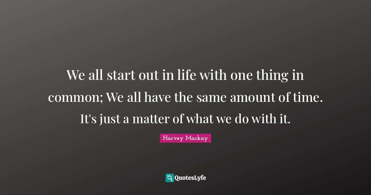 We all start out in life with one thing in common; We all have the same amount of time. It's just a matter of what we do with it.