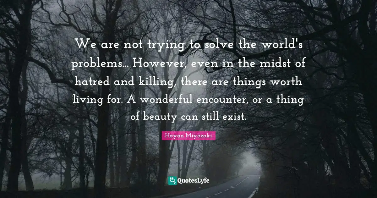 We are not trying to solve the world's problems... However, even in the midst of hatred and killing, there are things worth living for. A wonderful encounter, or a thing of beauty can still exist.