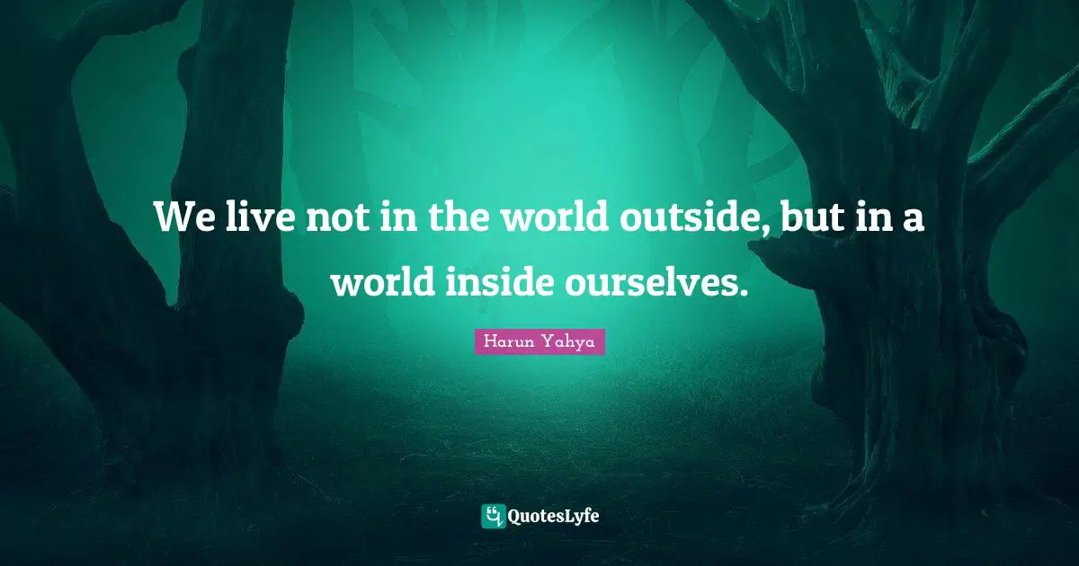 We live not in the world outside, but in a world inside ourselves.
