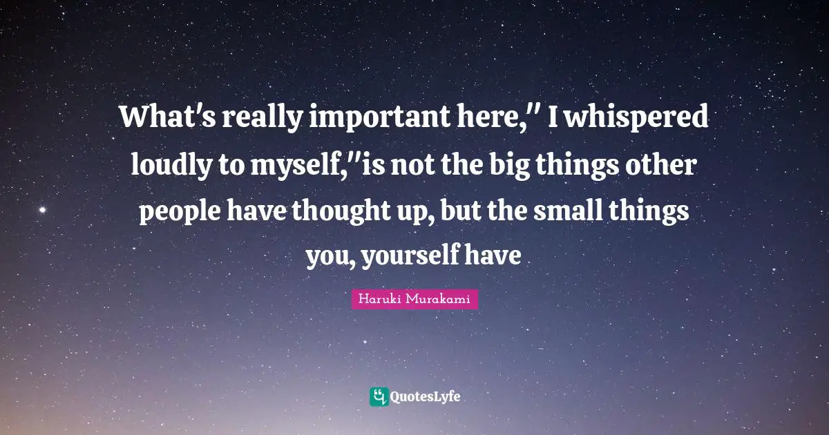 What's really important here," I whispered loudly to myself,"is not the big things other people have thought up, but the small things you, yourself have