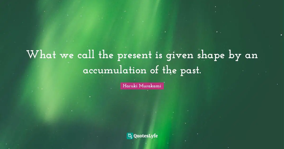 What we call the present is given shape by an accumulation of the past.
