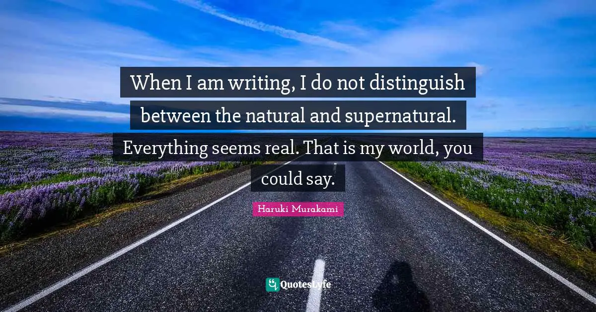 When I am writing, I do not distinguish between the natural and supernatural. Everything seems real. That is my world, you could say.