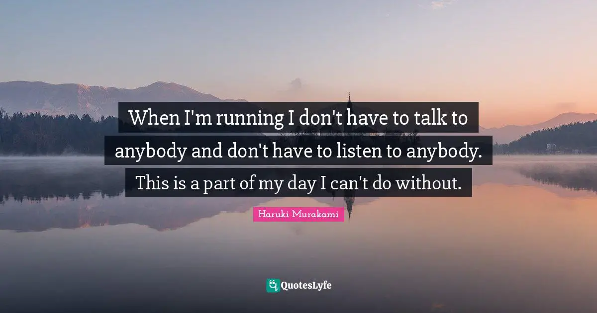 When I'm running I don't have to talk to anybody and don't have to listen to anybody. This is a part of my day I can't do without.