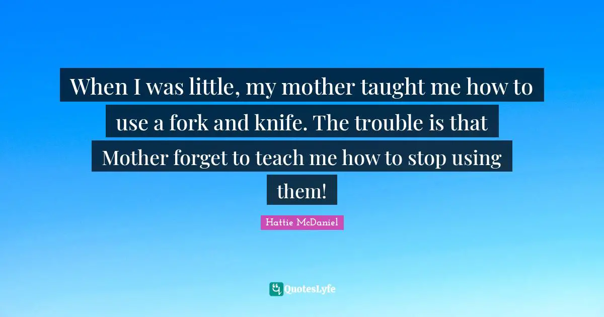 When I was little, my mother taught me how to use a fork and knife. The trouble is that Mother forget to teach me how to stop using them!