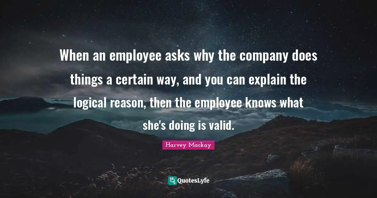 When an employee asks why the company does things a certain way, and you can explain the logical reason, then the employee knows what she's doing is valid.
