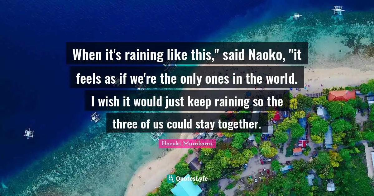 When it's raining like this," said Naoko, "it feels as if we're the only ones in the world. I wish it would just keep raining so the three of us could stay together.