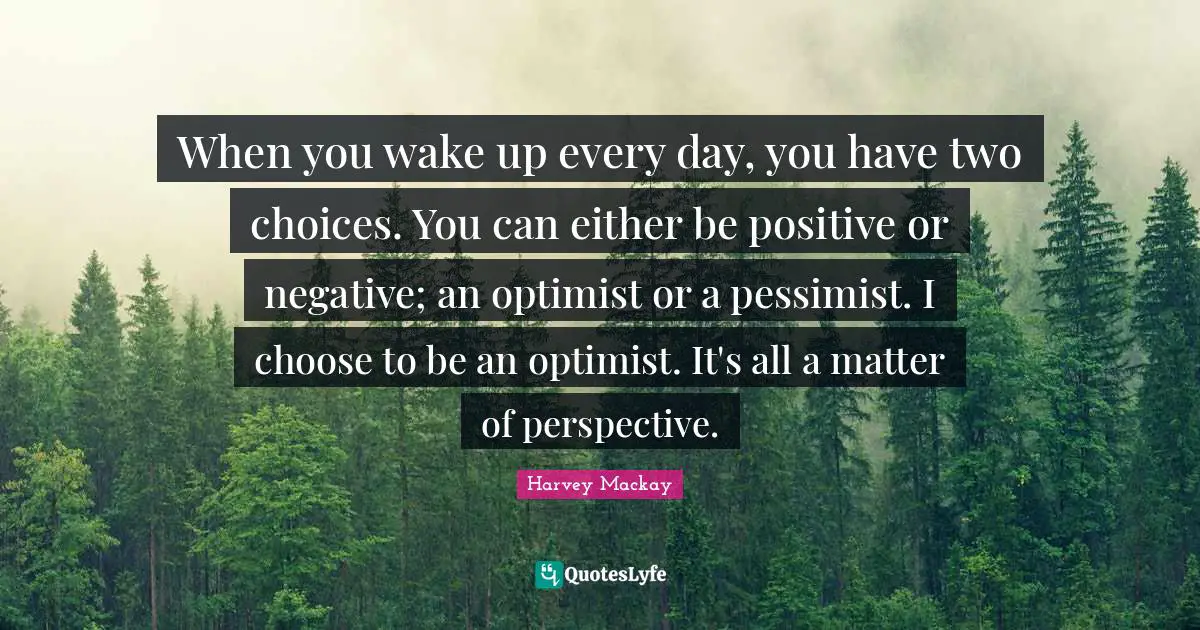 Harvey MacKay Quotes: "When you wake up every day, you have two choices. You can either be positive or negative; an optimist or a pessimist. I choose to be an optimist. It's all a matter of perspective."
