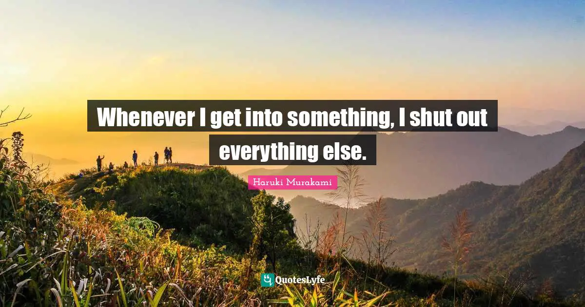 Whenever I get into something, I shut out everything else.