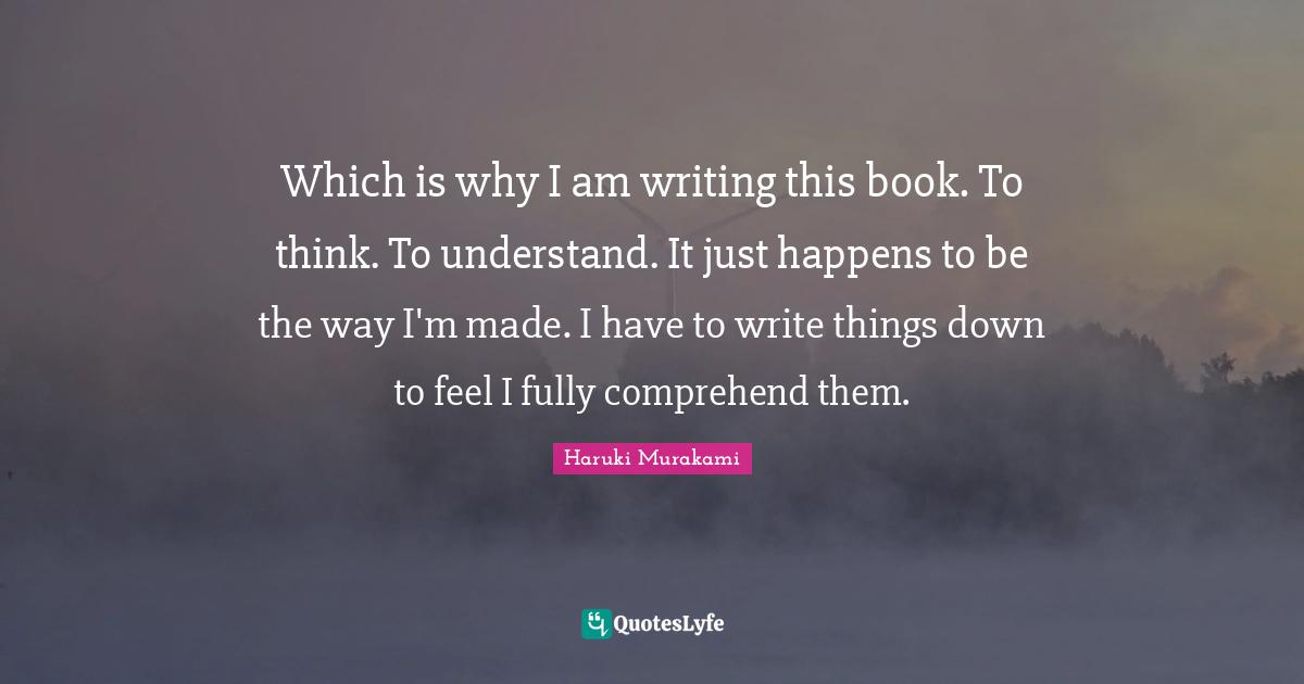 Which is why I am writing this book. To think. To understand. It just happens to be the way I'm made. I have to write things down to feel I fully comprehend them.