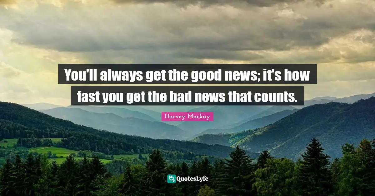 You'll always get the good news; it's how fast you get the bad news that counts.